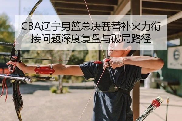 CBA辽宁男篮总决赛替补火力衔接问题深度复盘与破局路径